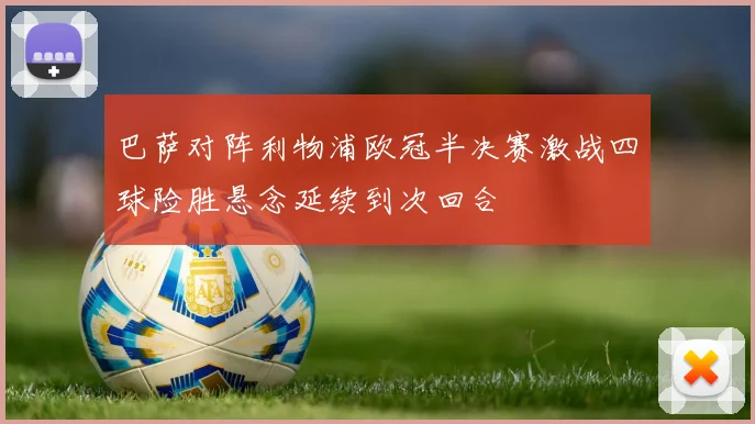 巴萨对阵利物浦欧冠半决赛激战四球险胜悬念延续到次回合