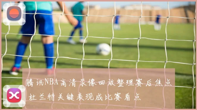 腾讯NBA高清录像回放整理赛后焦点 杜兰特关键表现成比赛看点