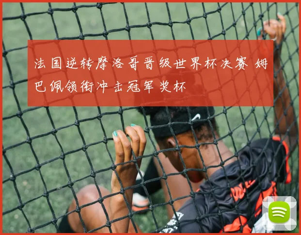 法国逆转摩洛哥晋级世界杯决赛 姆巴佩领衔冲击冠军奖杯