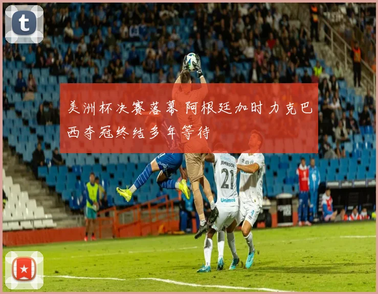 美洲杯决赛落幕 阿根廷加时力克巴西夺冠终结多年等待